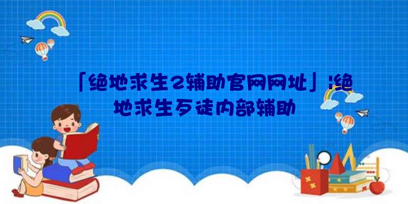 「绝地求生2辅助官网网址」|绝地求生歹徒内部辅助